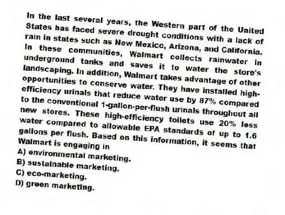 In the last several years, the Western part of the United States has faced severe drought conditions with a lack of rain in states such as New Mexico, Arizona, and California. In these communities, Walmart collects rainwater in underground tanks and saves it to water the store's landscaping. In addition, Walmart takes advantage of other opportunities to conserve water. They have installed high-efficiency urinals that reduce water use by 87% compared to the conventional 1-gallon-per-flush urinals throughout all new stores. These high-efficiency toilets use 20% less water compared to allowable EPA standards of up to 1.6 gallons per flush. Based on this information, it seems that Walmart is engaging in
A) environmental marketing.
B) sustainable marketing.
C) eco-marketing.
D) green marketing.