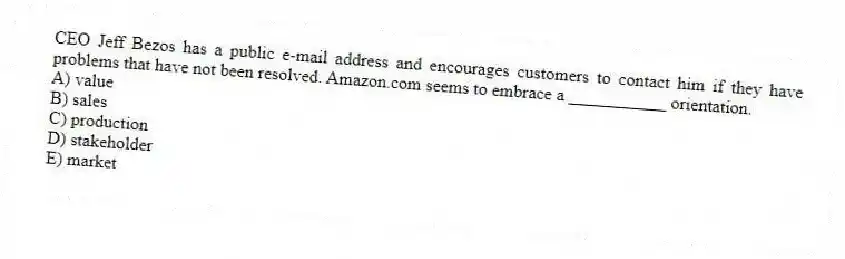 CEO Jeff Bezos has a public e-mail address and encourages customers to contact him if they have problems that have not been resolved. Amazon.com seems to embrace a ___________ orientation.
A) value
B) sales
C) production
D) stakeholder
E) market