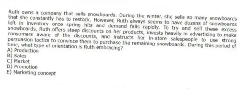 Ruth owns a company that sells snowboards. During the winter, she sells so many snowboards that she constantly has to restock. However, Ruth always seems to have dozens of snowboards left in inventory once spring hits and demand falls rapidly. To try and sell these excess snowboards, Ruth offers steep discounts on her products, invests heavily in advertising to make consumers aware of the discounts, and instructs her in-store salespeople to use strong persuasion tactics to convince them to purchase the remaining snowboards. During this period of time, what type of orientation is Ruth embracing?
A) Production
B) Sales
C) Market
D) Promotion
E) Marketing concept