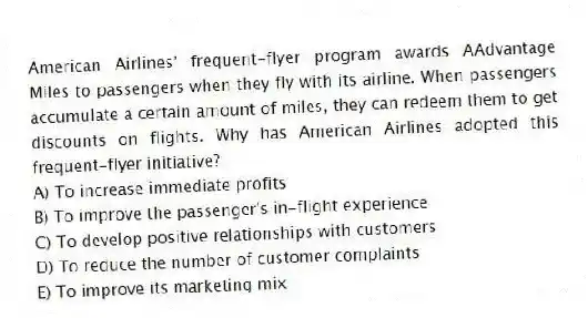 American Airlines' frequent-flyer program awards AAdvantage Miles to passengers when they fly with its airline. When passengers accumulate a certain amount of miles, they can redeem them to get discounts on flights. Why has American Airlines adopted this frequent-flyer initiative?
A) To increase immediate profits
B) To improve the passenger's in-flight experience
C) To develop positive relationships with customers
D) To reduce the number of customer complaints
E) To improve its marketing mix