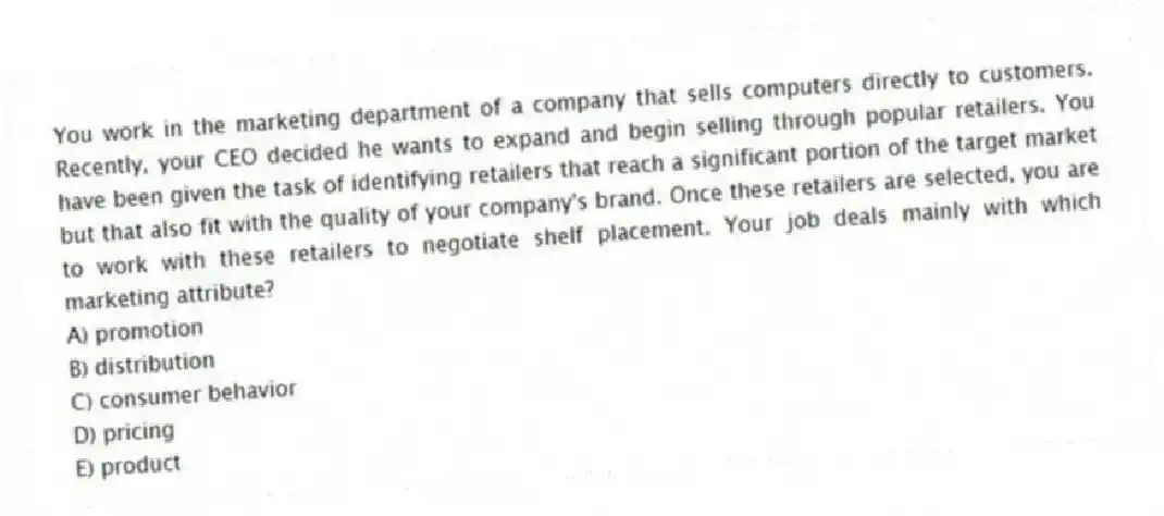 You work in the marketing department of a company that sells computers directly to customers. Recently, your CEO decided he wants to expand and begin selling through popular retailers. You have been given the task of identifying retailers that reach a significant portion of the target market but that also fit with the quality of your company's brand. Once these retailers are selected, you are to work with these retailers to negotiate shelf placement. Your job deals mainly with which marketing attribute?
A) promotion
B) distribution
C) consumer behavior
D) pricing
E) product
