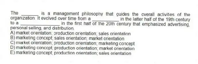 The _______ is a management philosophy that guides the overall activities of the organization. It evolved over time from a ___________ in the latter half of the 19th century to a ________________ in the first half of the 20th century that emphasized advertising, personal selling, and distribution.
A) market orientation; production orientation; sales orientation
B) marketing concept; sales orientation; market orientation
C) market orientation; production orientation; marketing concept
D) marketing concept; production orientation; market orientation
E) marketing concept; production orientation; sales orientation