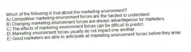 Which of the following is true about the marketing environment?
A) Competitive marketing environment forces are the hardest to understand.
B) Changing marketing environment forces are always advantageous for marketers.
C) The effects of marketing environment forces can be difficult to predict.
D) Marketing environment forces usually do not impact one another.
E) Good marketers are able to anticipate all marketing environment forces before they arise.