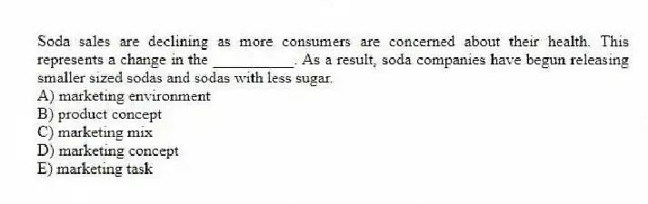 Soda sales are declining as more consumers are concerned about their health. This represents a change in the __________. As a result, soda companies have begun releasing smaller sized sodas and sodas with less sugar.
A) marketing environment
B) product concept
C) marketing mix
D) marketing concept
E) marketing task