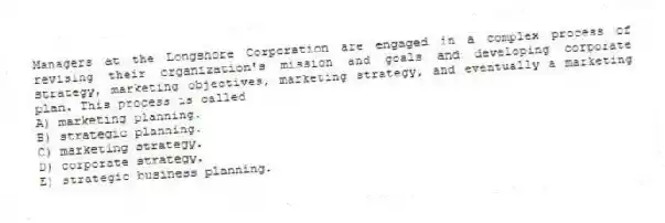 Managers at the Longshore Corporation are engaged in a complex process of revising their organization's mission and goals and developing corporate strategy, marketing objectives, marketing strategy, and eventually a marketing plan. This process is called
A) marketing planning.
B) strategic planning.
C) marketing strategy.
D) corporate strategy.
E) strategic business planning.