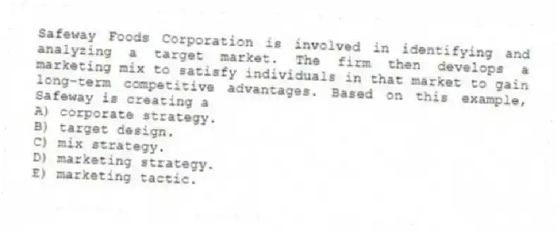 Safeway Foods Corporation is involved in identifying and analyzing a target market. The firm then develops a marketing mix to satisfy individuals in that market to gain long-term competitive advantages. Based on this example, Safeway is creating a
A) corporate strategy.
B) target design.
C) mix strategy.
D) marketing strategy.
E) marketing tactic.