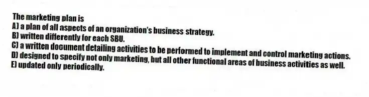 The marketing plan is
A) a plan of all aspects of an organization's business strategy.
B) written differently for each SBU.
C) a written document detailing activities to be performed to implement and control marketing actions.
D) designed to specify not only marketing, but all other functional areas of business activities as well.
E) updated only periodically.