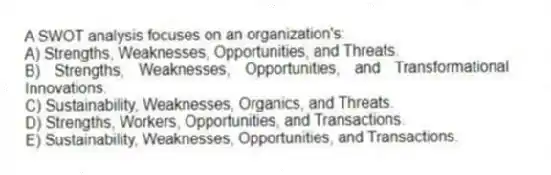 A SWOT analysis focuses on an organization's:
A) Strengths, Weaknesses, Opportunities, and Threats.
B) Strengths, Weaknesses, Opportunities, and Transformational Innovations.
C) Sustainability, Weaknesses, Organics, and Threats.
D) Strengths, Workers, Opportunities, and Transactions.
E) Sustainability, Weaknesses, Opportunities, and Transactions.