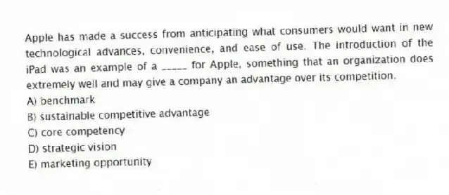 Apple has made a success from anticipating what consumers would want in new technological advances, convenience, and ease of use. The introduction of the iPad was an example of a _____ for Apple, something that an organization does extremely well and may give a company an advantage over its competition.
A) benchmark
B) sustainable competitive advantage
C) core competency
D) strategic vision
E) marketing opportunity