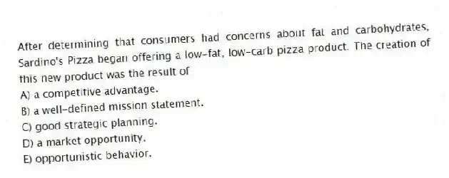 After determining that consumers had concerns about fat and carbohydrates, Sardino's Pizza began offering a low-fat, low-carb pizza product. The creation of this new product was the result of
A) a competitive advantage.
B) a well-defined mission statement.
C) good strategic planning.
D) a market opportunity.
E) opportunistic behavior.