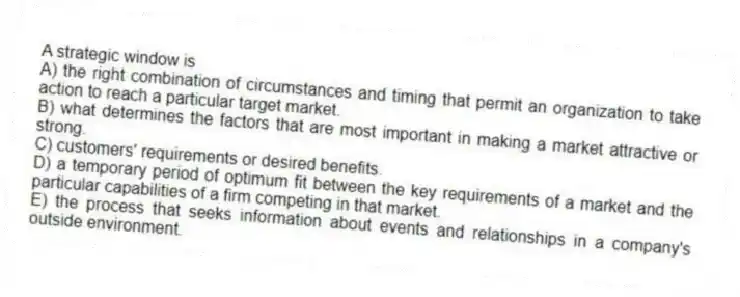 A strategic window is
A) the right combination of circumstances and timing that permit an organization to take action to reach a particular target market.
B) what determines the factors that are most important in making a market attractive or strong.
C) customers' requirements or desired benefits.
D) a temporary period of optimum fit between the key requirements of a market and the particular capabilities of a firm competing in that market.
E) the process that seeks information about events and relationships in a company's outside environment.