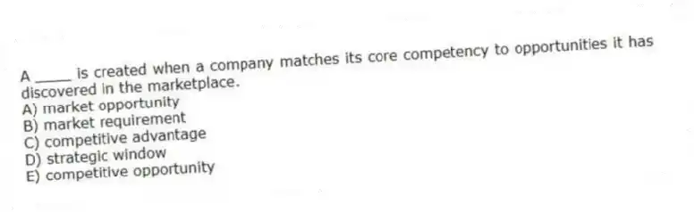 A ____ is created when a company matches its core competency to opportunities it has discovered in the marketplace.
A) market opportunity
B) market requirement
C) competitive advantage
D) strategic window
E) competitive opportunity