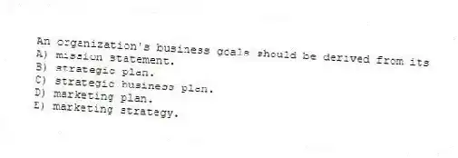 An organization's business goals should be derived from its
A) mission statement.
B) strategic plan.
C) strategic business plan.
D) marketing plan.
E) marketing strategy.