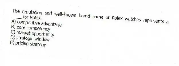 The reputation and well-known brand name of Rolex watches represents a ____ for Rolex.
A) competitive advantage
B) core competency
C) market opportunity
D) strategic window
E) pricing strategy