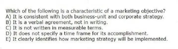 Which of the following is a characteristic of a marketing objective?
A) It is consistent with both business-unit and corporate strategy.
B) It is a verbal agreement, not in writing.
C) It is not written in measurable terms.
D) It does not specify a time frame for its accomplishment.
E) It clearly identifies how marketing strategy will be implemented.