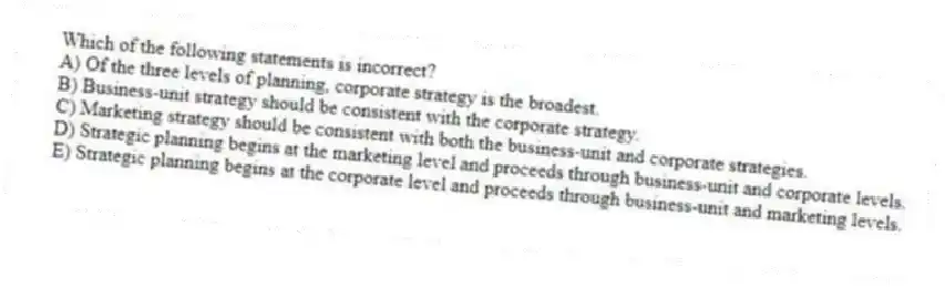 Which of the following statements is incorrect?
A) Of the three levels of planning, corporate strategy is the broadest.
B) Business-unit strategy should be consistent with the corporate strategy.
C) Marketing strategy should be consistent with both the business-unit and corporate strategies.
D) Strategic planning begins at the marketing level and proceeds through business-unit and corporate levels.
E) Strategic planning begins at the corporate level and proceeds through business-unit and marketing levels.
