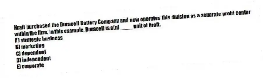 Kraft purchased the Duracell Battery Company and now operates this division as a separate profit center within the firm. In this example, Duracell is a(n) ____ unit of Kraft.
A) strategic business
B) marketing
C) dependent
D) independent
E) corporate