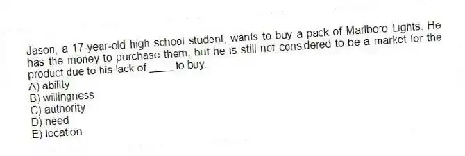 Jason, a 17-year-old high school student, wants to buy a pack of Marlboro Lights. He has the money to purchase them, but he is still not considered to be a market for the product due to his lack of ____ to buy.
A) ability
B) willingness
C) authority
D) need
E) location