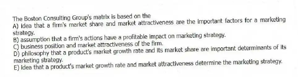 The Boston Consulting Group's matrix is based on the
A) idea that a firm's market share and market attractiveness are the important factors for a marketing strategy.
B) assumption that a firm's actions have a profitable impact on marketing strategy.
C) business position and market attractiveness of the firm.
D) philosophy that a product's market growth rate and its market share are important determinants of its marketing strategy.
E) idea that a product's market growth rate and market attractiveness determine the marketing strategy.