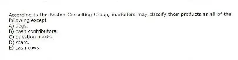 According to the Boston Consulting Group, marketers may classify their products as all of the following except
A) dogs.
B) cash contributors.
C) question marks.
D) stars.
E) cash cows.