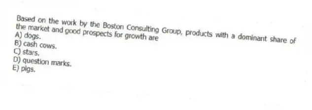 Based on the work by the Boston Consulting Group, products with a dominant share of the market and good prospects for growth are
A) dogs.
B) cash cows.
C) stars.
D) question marks.
E) pigs.