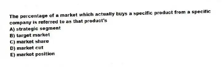 The percentage of a market which actually buys a specific product from a specific company is referred to as that product's
A) strategic segment
B) target market
C) market share
D) market cut
E) market position
