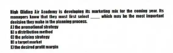High Gliding Air Academy is developing its marketing mix for the coming year. Its managers know that they must first select ____ which may be the most important decision they make in the planning process.
A) the promotional strategy
B) a distribution method
C) the pricing strategy
D) a target market
E) the desired profit margin