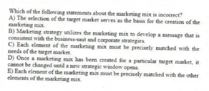 Which of the following statements about the marketing mix is incorrect?
A) The selection of the target market serves as the basis for the creation of the marketing mix.
B) Marketing strategy utilizes the marketing mix to develop a message that is consistent with the business-unit and corporate strategies.
C) Each element of the marketing mix must be precisely matched with the needs of the target market.
D) Once a marketing mix has been created for a particular target market, it cannot be changed until a new strategic window opens.
E) Each element of the marketing mix must be precisely matched with the other elements of the marketing mix.