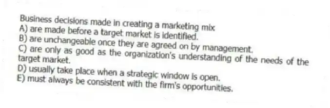 Business decisions made in creating a marketing mix
A) are made before a target market is identified.
B) are unchangeable once they are agreed on by management.
C) are only as good as the organization's understanding of the needs of the target market.
D) usually take place when a strategic window is open.
E) must always be consistent with the firm's opportunities.