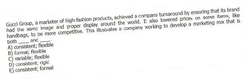 Gucci Group, a marketer of high-fashion products, achieved a company turnaround by ensuring that its brand had the same image and proper display around the world. It also lowered prices on some items, like handbags, to be more competitive. This illustrates a company working to develop a marketing mix that is both ____ and ____.
A) consistent; flexible
B) formal; flexible
C) variable; flexible
D) consistent; rigid
E) consistent; formal