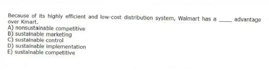 Because of its highly efficient and low-cost distribution system, Walmart has a ____ advantage over Kmart.
A) nonsustainable competitive
B) sustainable marketing
C) sustainable control
D) sustainable implementation
E) sustainable competitive