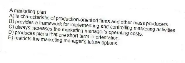 A marketing plan
A) is characteristic of production-oriented firms and other mass producers.
B) provides a framework for implementing and controlling marketing activities.
C) always increases the marketing manager's operating costs.
D) produces plans that are short term in orientation.
E) restricts the marketing manager's future options.