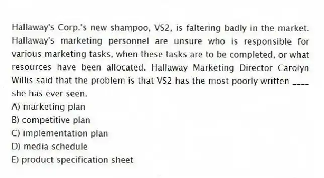 Hallaway's Corp.'s new shampoo, VS2, is faltering badly in the market. Hallaway's marketing personnel are unsure who is responsible for various marketing tasks, when these tasks are to be completed, or what resources have been allocated. Hallaway Marketing Director Carolyn Willis said that the problem is that VS2 has the most poorly written ____ she has ever seen.
A) marketing plan
B) competitive plan
C) implementation plan
D) media schedule
E) product specification sheet