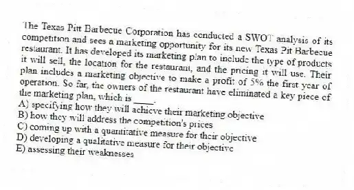 The Texas Pitt Barbecue Corporation has conducted a SWOT analysis of its competition and sees a marketing opportunity for its new Texas Pit Barbecue restaurant. It has developed its marketing plan to include the type of products it will sell, the location for the restaurant, and the pricing it will use. Their plan includes a marketing objective to make a profit of 5% the first year of operation. So far, the owners of the restaurant have eliminated a key piece of the marketing plan, which is ____.
A) specifying how they will achieve their marketing objective
B) how they will address the competition's prices
C) coming up with a quantitative measure for their objective
D) developing a qualitative measure for their objective
E) assessing their weaknesses