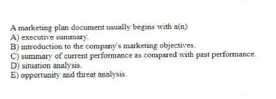 A marketing plan document usually begins with a(n)
A) executive summary.
B) introduction to the company's marketing objectives.
C) summary of current performance as compared with past performance.
D) situation analysis.
E) opportunity and threat analysis.
