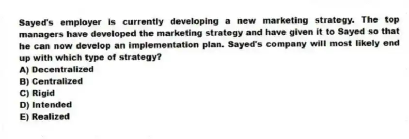 Sayed's employer is currently developing a new marketing strategy. The top managers have developed the marketing strategy and have given it to Sayed so that he can now develop an implementation plan. Sayed's company will most likely end up with which type of strategy?
A) Decentralized
B) Centralized
C) Rigid
D) Intended
E) Realized