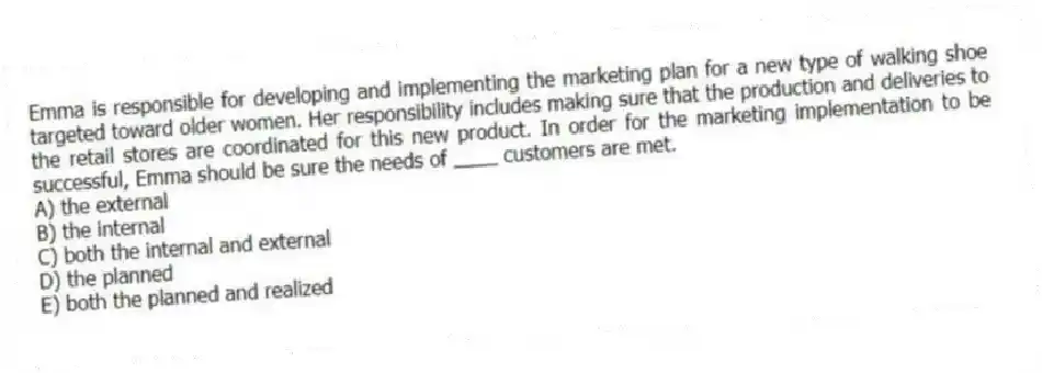 Emma is responsible for developing and implementing the marketing plan for a new type of walking shoe targeted toward older women. Her responsibility includes making sure that the production and deliveries to the retail stores are coordinated for this new product. In order for the marketing implementation to be successful, Emma should be sure the needs of ____ customers are met.
A) the external
B) the internal
C) both the internal and external
D) the planned
E) both the planned and realized