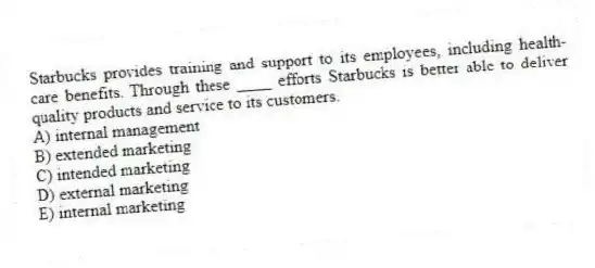 Starbucks provides training and support to its employees, including health-care benefits. Through these ____ efforts Starbucks is better able to deliver quality products and service to its customers.
A) internal management
B) extended marketing
C) intended marketing
D) external marketing
E) internal marketing