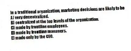 In a traditional organization, marketing decisions are likely to be
A) very decentralized.
B) centralized at the top levels of the organization.
C) made by frontline employees.
D) made by frontline managers.
E) made only by the CEO.