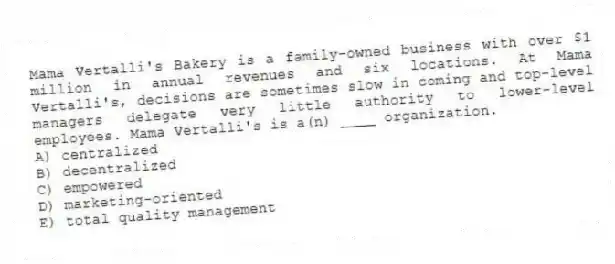 Mama Vertalli's Bakery is a family-owned business with over $1 million in annual revenues and six locations. At Mama Vertalli's, decisions are sometimes slow in coming and top-level managers delegate very little authority to lower-level employees. Mama Vertalli's is a(n) ____ organization.
A) centralized
B) decentralized
C) empowered
D) marketing-oriented
E) total quality management