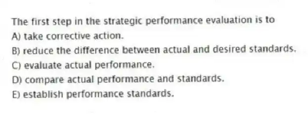 The first step in the strategic performance evaluation is to
A) take corrective action.
B) reduce the difference between actual and desired standards.
C) evaluate actual performance.
D) compare actual performance and standards.
E) establish performance standards.