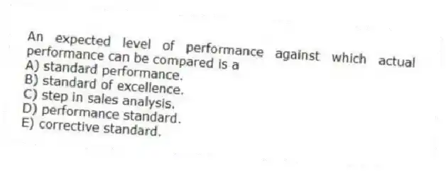 An expected level of performance against which actual performance can be compared is a
A) standard performance.
B) standard of excellence.
C) step in sales analysis.
D) performance standard.
E) corrective standard.