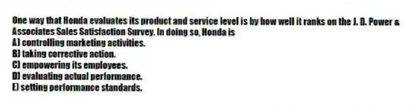 One way that Honda evaluates its product and service level is by how well it ranks on the J. D. Power & Associates Sales Satisfaction Survey. In doing so, Honda is
A) controlling marketing activities.
B) taking corrective action.
C) empowering its employees.
D) evaluating actual performance.
E) setting performance standards.
