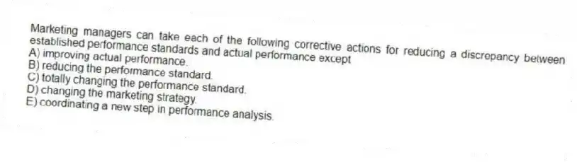 Marketing managers can take each of the following corrective actions for reducing a discrepancy between established performance standards and actual performance except
A) improving actual performance.
B) reducing the performance standard.
C) totally changing the performance standard.
D) changing the marketing strategy.
E) coordinating a new step in performance analysis.