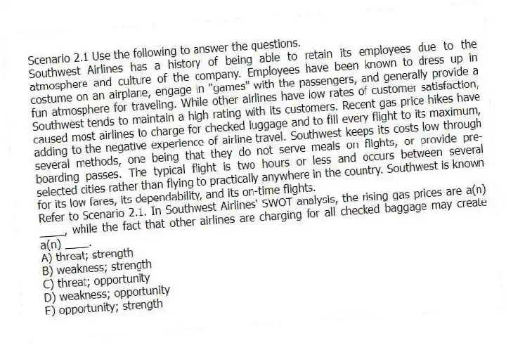 Scenario 2.1 Use the following to answer the questions.
Southwest Airlines has a history of being able to retain its employees due to the atmosphere and culture of the company. Employees have been known to dress up in costume on an airplane, engage in "games" with the passengers, and generally provide a fun atmosphere for traveling. While other airlines have low rates of customer satisfaction, Southwest tends to maintain a high rating with its customers. Recent gas price hikes have caused most airlines to charge for checked luggage and to fill every flight to its maximum, adding to the negative experience of airline travel. Southwest keeps its costs low through several methods, one being that they do not serve meals on flights, or provide pre-boarding passes. The typical flight is two hours or less and occurs between several selected cities rather than flying to practically anywhere in the country. Southwest is known for its low fares, its dependability, and its on-time flights.
Refer to Scenario 2.1. In Southwest Airlines' SWOT analysis, the rising gas prices are a(n) ____, while the fact that other airlines are charging for all checked baggage may create a(n) ____.
A) threat; strength
B) weakness; strength
C) threat; opportunity
D) weakness; opportunity
E) opportunity; strength