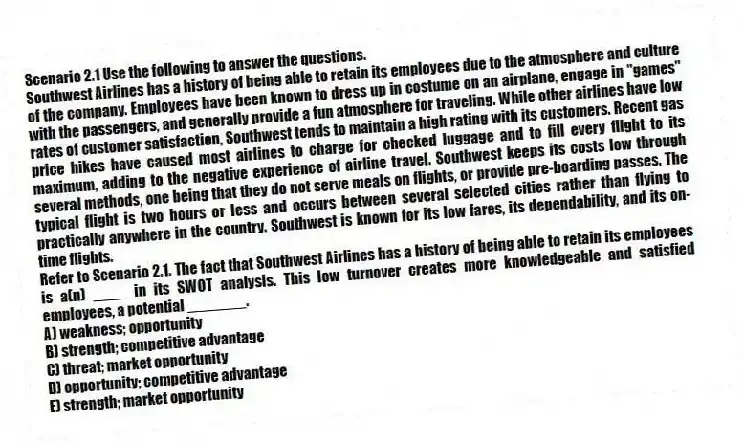 Scenario 2.1 Use the following to answer the questions.
Southwest Airlines has a history of being able to retain its employees due to the atmosphere and culture of the company. Employees have been known to dress up in costume on an airplane, engage in "games" with the passengers, and generally provide a fun atmosphere for traveling. While other airlines have low rates of customer satisfaction, Southwest tends to maintain a high rating with its customers. Recent gas price hikes have caused most airlines to charge for checked luggage and to fill every flight to its maximum, adding to the negative experience of airline travel. Southwest keeps its costs low through several methods, one being that they do not serve meals on flights, or provide pre-boarding passes. The typical flight is two hours or less and occurs between several selected cities rather than flying to practically anywhere in the country. Southwest is known for its low fares, its dependability, and its on-time flights.
Refer to Scenario 2.1. The fact that Southwest Airlines has a history of being able to retain its employees is a(n) ____ in its SWOT analysis. This low turnover creates more knowledgeable and satisfied employees, a potential _______.
A) weakness; opportunity
B) strength; competitive advantage
C) threat; market opportunity
D) opportunity; competitive advantage
E) strength; market opportunity