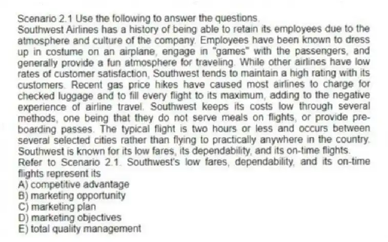 Scenario 2.1 Use the following to answer the questions.
Southwest Airlines has a history of being able to retain its employees due to the atmosphere and culture of the company. Employees have been known to dress up in costume on an airplane, engage in "games" with the passengers, and generally provide a fun atmosphere for traveling. While other airlines have low rates of customer satisfaction, Southwest tends to maintain a high rating with its customers. Recent gas price hikes have caused most airlines to charge for checked luggage and to fill every flight to its maximum, adding to the negative experience of airline travel. Southwest keeps its costs low through several methods, one being that they do not serve meals on flights, or provide pre-boarding passes. The typical flight is two hours or less and occurs between several selected cities rather than flying to practically anywhere in the country. Southwest is known for its low fares, its dependability, and its on-time flights.
Refer to Scenario 2.1. Southwest's low fares, dependability, and its on-time flights represent its
A) competitive advantage
B) marketing opportunity
C) marketing plan
D) marketing objectives
E) total quality management