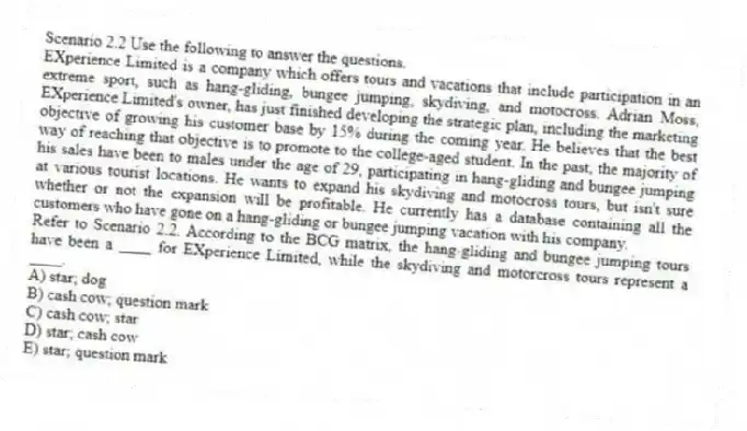 Scenario 2.2 Use the following to answer the questions.
EXperience Limited is a company which offers tours and vacations that include participation in an extreme sport, such as hang-gliding, bungee jumping, skydiving, and motocross. Adrian Moss, EXperience Limited's owner, has just finished developing the strategic plan, including the marketing objective of growing his customer base by 15% during the coming year. He believes that the best way of reaching that objective is to promote to the college-aged student. In the past, the majority of his sales have been to males under the age of 29, participating in hang-gliding and bungee jumping at various tourist locations. He wants to expand his skydiving and motocross tours, but isn't sure whether or not the expansion will be profitable. He currently has a database containing all the customers who have gone on a hang-gliding or bungee jumping vacation with his company.
Refer to Scenario 2.2. According to the BCG matrix, the hang-gliding and bungee jumping tours have been a ____ for EXperience Limited, while the skydiving and motorcross tours represent a ____.
A) star; dog
B) cash cow; question mark
C) cash cow; star
D) star; cash cow
E) star; question mark