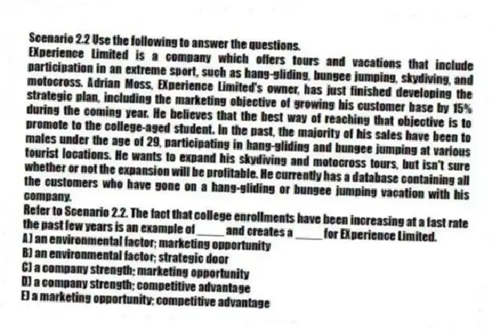 Scenario 2.2 Use the following to answer the questions.
EXperience Limited is a company which offers tours and vacations that include participation in an extreme sport, such as hang-gliding, bungee jumping, skydiving, and motocross. Adrian Moss, EXperience Limited's owner, has just finished developing the strategic plan, including the marketing objective of growing his customer base by 15% during the coming year. He believes that the best way of reaching that objective is to promote to the college-aged student. In the past, the majority of his sales have been to males under the age of 29, participating in hang-gliding and bungee jumping at various tourist locations. He wants to expand his skydiving and motocross tours, but isn't sure whether or not the expansion will be profitable. He currently has a database containing all the customers who have gone on a hang-gliding or bungee jumping vacation with his company.
Refer to Scenario 2.2. The fact that college enrollments have been increasing at a fast rate the past few years is an example of ____ and creates a ____ for EXperience Limited.
A) an environmental factor; marketing opportunity
B) an environmental factor; strategic door
C) a company strength; marketing opportunity
D) a company strength; competitive advantage
E) a marketing opportunity; competitive advantage