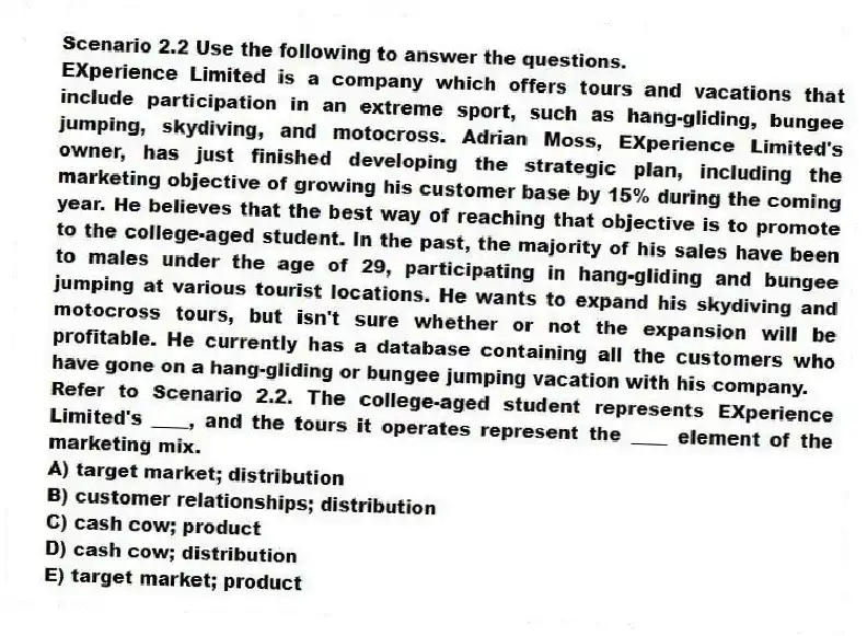 Scenario 2.2 Use the following to answer the questions.
EXperience Limited is a company which offers tours and vacations that include participation in an extreme sport, such as hang-gliding, bungee jumping, skydiving, and motocross. Adrian Moss, EXperience Limited's owner, has just finished developing the strategic plan, including the marketing objective of growing his customer base by 15% during the coming year. He believes that the best way of reaching that objective is to promote to the college-aged student. In the past, the majority of his sales have been to males under the age of 29, participating in hang-gliding and bungee jumping at various tourist locations. He wants to expand his skydiving and motocross tours, but isn't sure whether or not the expansion will be profitable. He currently has a database containing all the customers who have gone on a hang-gliding or bungee jumping vacation with his company.
Refer to Scenario 2.2. The college-aged student represents EXperience Limited's ____, and the tours it operates represent the ____ element of the marketing mix.
A) target market; distribution
B) customer relationships; distribution
C) cash cow; product
D) cash cow; distribution
E) target market; product